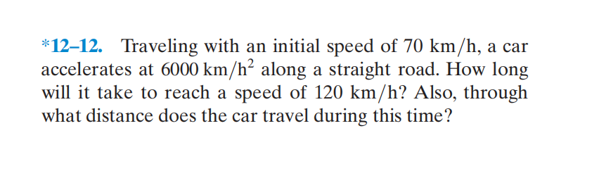 *12–12. Traveling with an initial speed of 70 km/h, a car
accelerates at 6000 km/h² along a straight road. How long
will it take to reach a speed of 120 km/h? Also, through
what distance does the car travel during this time?
