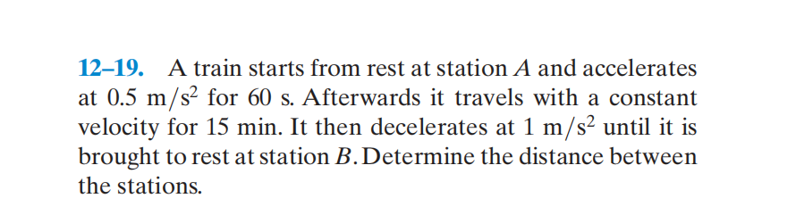 12-19.
A train starts from rest at station A and accelerates
at 0.5 m/s² for 60 s. Afterwards it travels with a constant
velocity for 15 min. It then decelerates at 1 m/s² until it is
brought to rest at station B.Determine the distance between
the stations.
