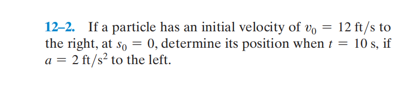 12–2. If a particle has an initial velocity of Vo
the right, at so = 0, determine its position when t = 10 s, if
a = 2 ft/s² to the left.
12 ft/s to
