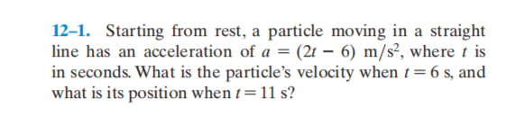 12–1. Starting from rest, a particle moving in a straight
line has an acceleration of a = (2t – 6) m/s², where t is
in seconds. What is the particle's velocity when t= 6 s, and
what is its position when t= 11 s?
