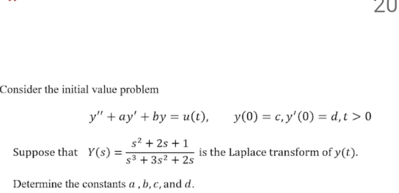 20
Consider the initial value problem
y" + ay' + by = u(t),
y(0) = c, y' (0) = d,t > 0
s² + 2s + 1
Suppose that Y(s) =
is the Laplace transform of y(t).
s3 + 3s² + 2s
Determine the constants a , b, c, and d.
