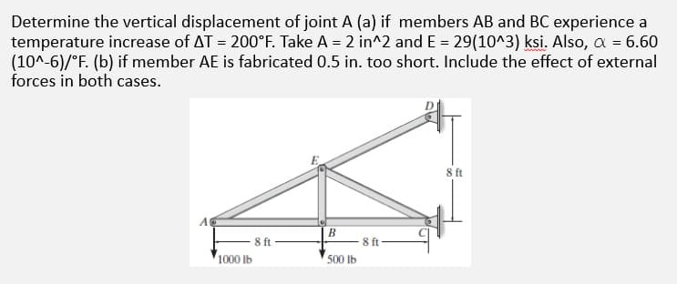 Determine the vertical displacement of joint A (a) if members AB and BC experience a
temperature increase of AT = 200°F. Take A = 2 in^2 and E = 29(10^3) ksi. Also, a = 6.60
(10^-6)/°F. (b) if member AE is fabricated 0.5 in. too short. Include the effect of external
forces in both cases.
8 ft
A
B.
ft
8 ft
1000 Ib
500 Ib
