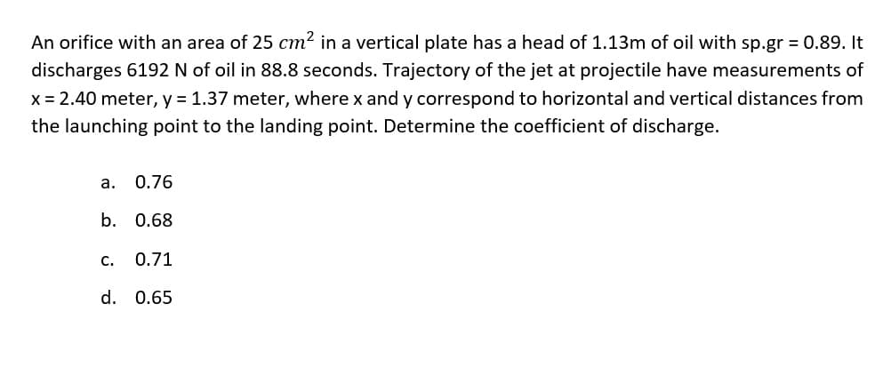 An orifice with an area of 25 cm2 in a vertical plate has a head of 1.13m of oil with sp.gr = 0.89. It
discharges 6192 N of oil in 88.8 seconds. Trajectory of the jet at projectile have measurements of
x = 2.40 meter, y = 1.37 meter, where x and y correspond to horizontal and vertical distances from
the launching point to the landing point. Determine the coefficient of discharge.
a. 0.76
b. 0.68
с.
0.71
d. 0.65
