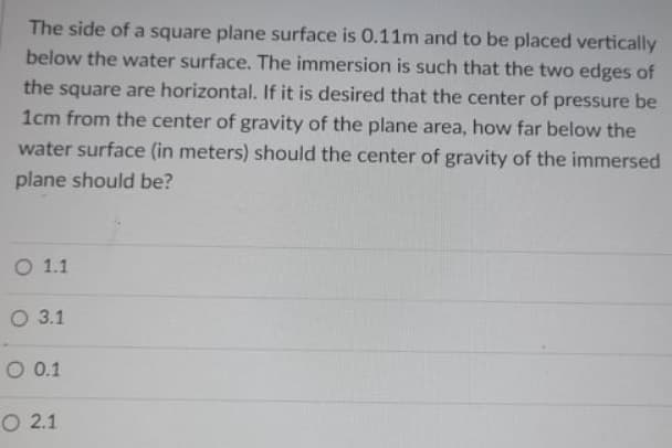The side of a square plane surface is 0.11m and to be placed vertically
below the water surface. The immersion is such that the two edges of
the square are horizontal. If it is desired that the center of pressure be
1cm from the center of gravity of the plane area, how far below the
water surface (in meters) should the center of gravity of the immersed
plane should be?
O 1.1
О 3.1
О 01
O 2.1
