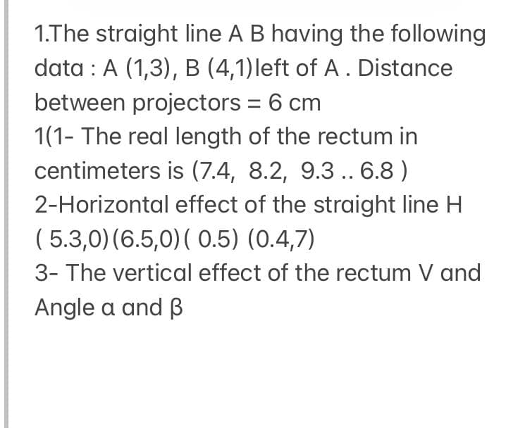 1.The straight line A B having the following
data : A (1,3), B (4,1)left of A. Distance
between projectors = 6 cm
1(1- The real length of the rectum in
centimeters is (7.4, 8.2, 9.3.. 6.8 )
2-Horizontal effect of the straight line H
( 5.3,0) (6.5,0)( 0.5) (0.4,7)
3- The vertical effect of the rectum V and
Angle a and B
