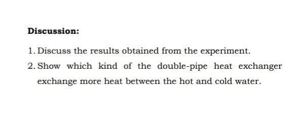 Discussion:
1. Discuss the results obtained from the experiment.
2. Show which kind of the double-pipe heat exchanger
exchange more heat between the hot and cold water.
