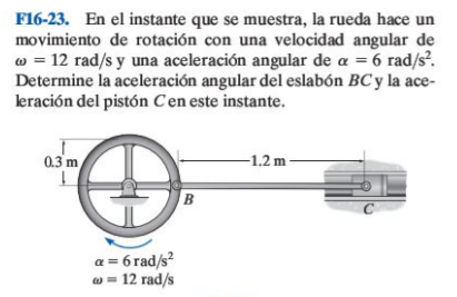 F16-23. En el instante que se muestra, la rueda hace un
movimiento de rotación con una velocidad angular de
w = 12 rad/s y una aceleración angular de a = 6 rad/s.
Determine la aceleración angular del eslabón BC y la ace-
leración del pistón Cen este instante.
0.3 m
-1.2 m
a = 6 rad/s?
w = 12 rad/s
