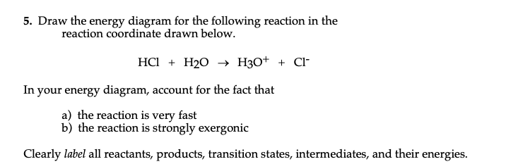 5. Draw the energy diagram for the following reaction in the
reaction coordinate drawn below.
HCI + H20 –→ H3O+ + Cl
In your energy diagram, account for the fact that
a) the reaction is very fast
b) the reaction is strongly exergonic
Clearly label all reactants, products, transition states, intermediates, and their energies.
