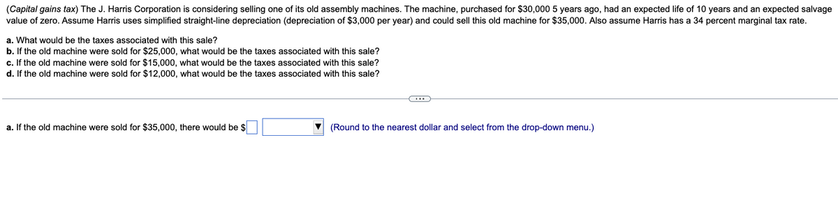 (Capital gains tax) The J. Harris Corporation is considering selling one of its old assembly machines. The machine, purchased for $30,000 5 years ago, had an expected life of 10 years and an expected salvage
value of zero. Assume Harris uses simplified straight-line depreciation (depreciation of $3,000 per year) and could sell this old machine for $35,000. Also assume Harris has a 34 percent marginal tax rate.
a. What would be the taxes associated with this sale?
b. If the old machine were sold for $25,000, what would be the taxes associated with this sale?
c. If the old machine were sold for $15,000, what would be the taxes associated with this sale?
d. If the old machine were sold for $12,000, what would be the taxes associated with this sale?
a. If the old machine were sold for $35,000, there would be $
(...)
(Round to the nearest dollar and select from the drop-down menu.)