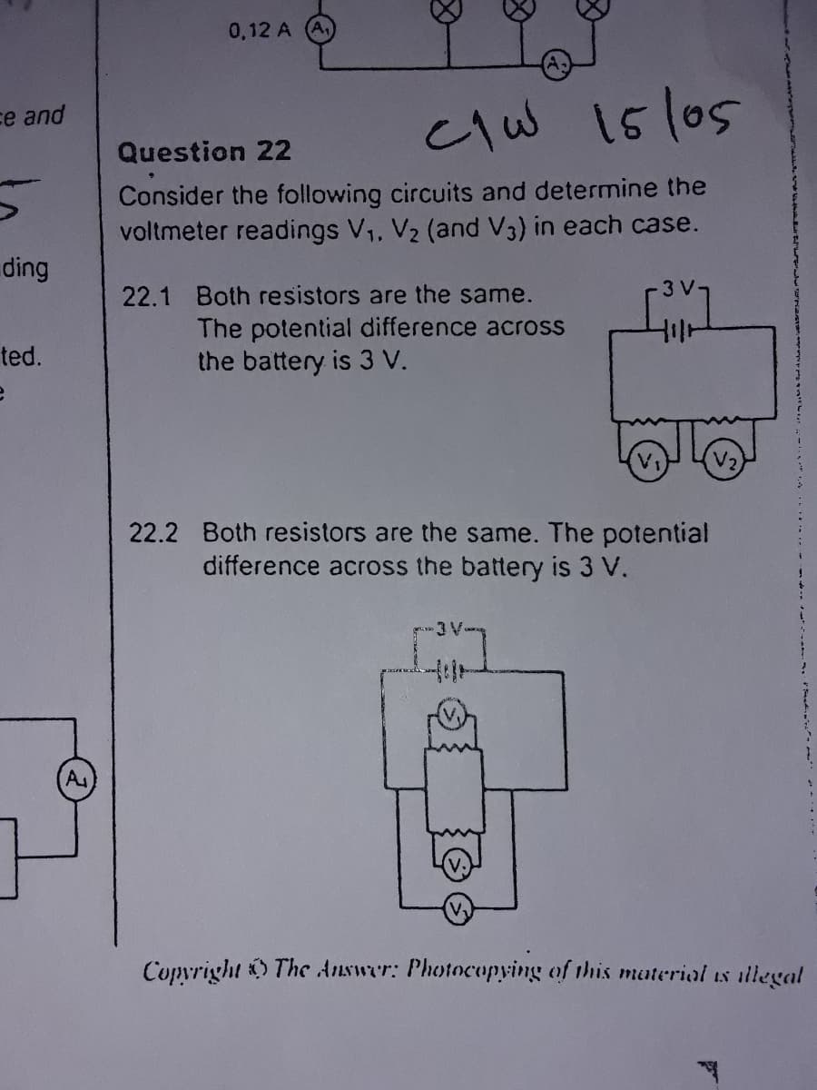 0,12 A
15/05
ce and
Question 22
Consider the following circuits and determine the
voltmeter readings V,, V2 (and V3) in each case.
ding
22.1 Both resistors are the same.
The potential difference across
the battery is 3 V.
ted.
V2
22.2 Both resistors are the same. The potential
difference across the battery is 3 V.
A
Copvright The Answer: Photocopying of this material is illegal
