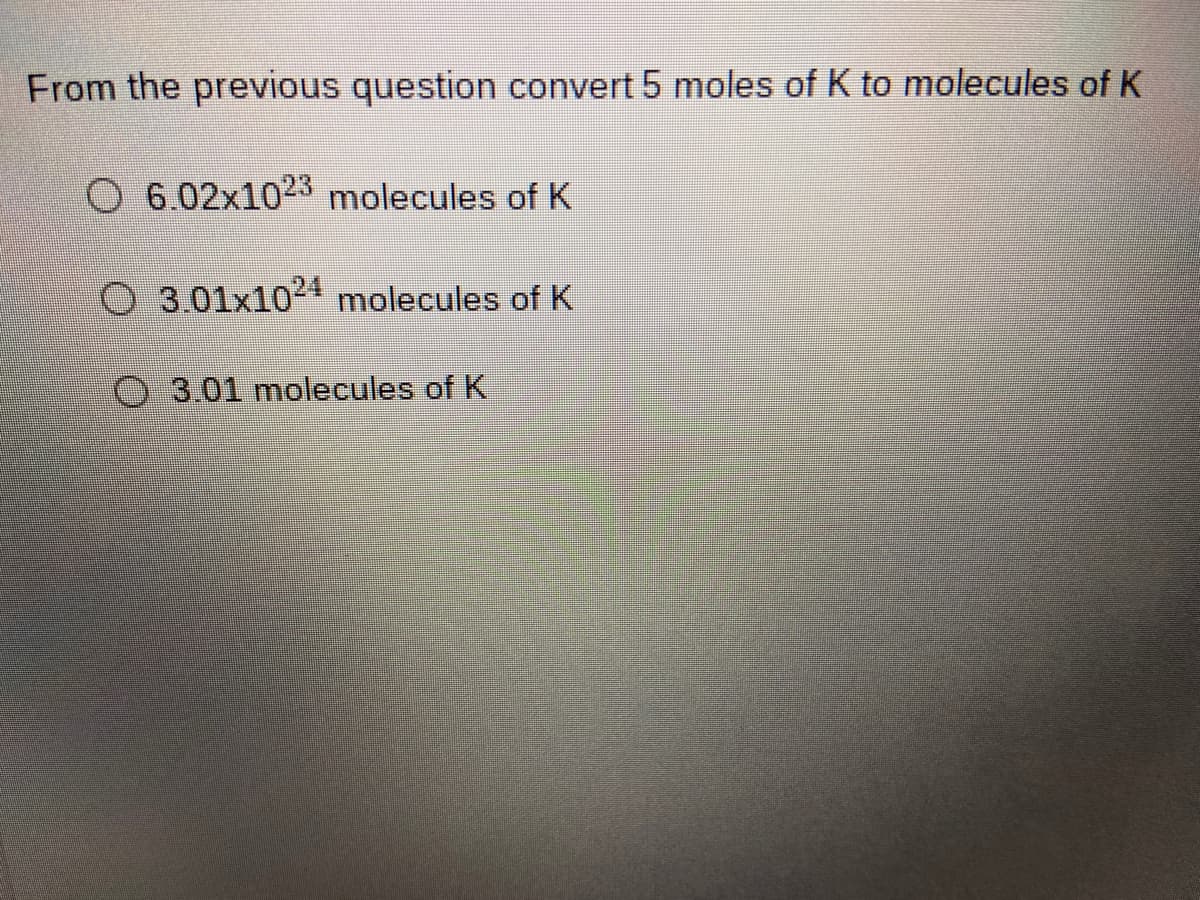 From the previous question convert 5 moles of K to molecules of K
O 6.02x1023 molecules of K
O 3.01x1024 molecules of K
O3.01 molecules of K
