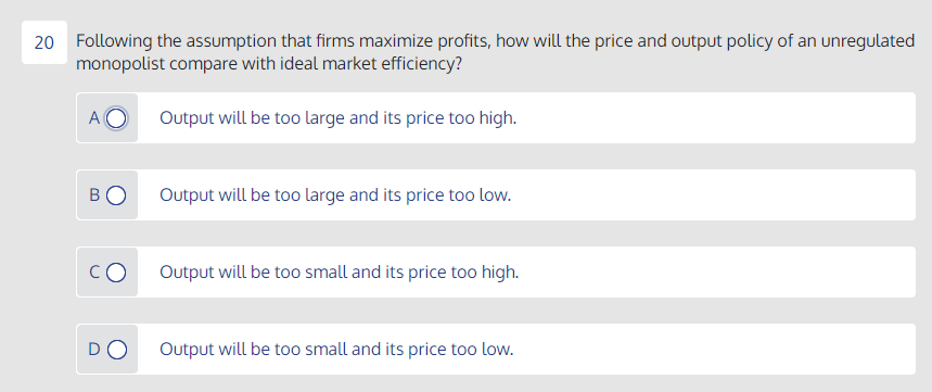 20 Following the assumption that firms maximize profits, how will the price and output policy of an unregulated
monopolist compare with ideal market efficiency?
A
Output will be too large and its price too high.
BO
Output will be too large and its price too low.
CO
Output will be too small and its price too high.
DO
Output will be too small and its price too low.
