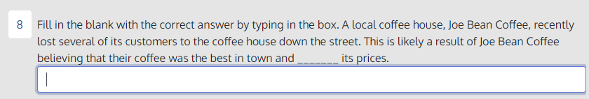 8 Fill in the blank with the correct answer by typing in the box. A local coffee house, Joe Bean Coffee, recently
lost several of its customers to the coffee house down the street. This is likely a result of Joe Bean Coffee
believing that their coffee was the best in town and
- its prices.
