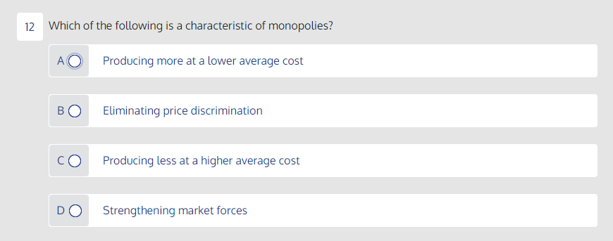 12 Which of the following is a characteristic of monopolies?
A
Producing more at a lower average cost
Eliminating price discrimination
Producing less at a higher average cost
DO
Strengthening market forces
