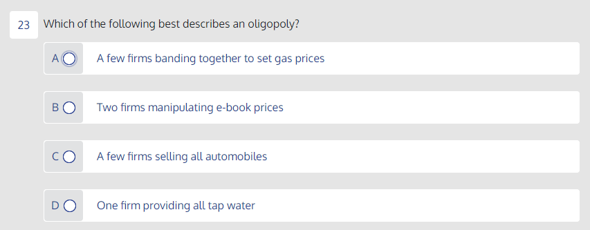 23 Which of the following best describes an oligopoly?
A few firms banding together to set gas prices
BO
Two firms manipulating e-book prices
CO
A few firms selling all automobiles
DO
One firm providing all tap water
