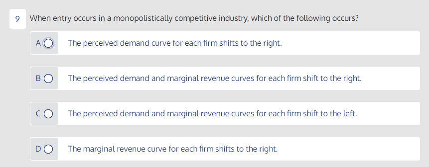 9 When entry occurs in a monopolistically competitive industry, which of the following occurs?
A
The perceived demand curve for each firm shifts to the right.
The perceived demand and marginal revenue curves for each firm shift to the right.
The perceived demand and marginal revenue curves for each firm shift to the left.
DO
The marginal revenue curve for each firm shifts to the right.
