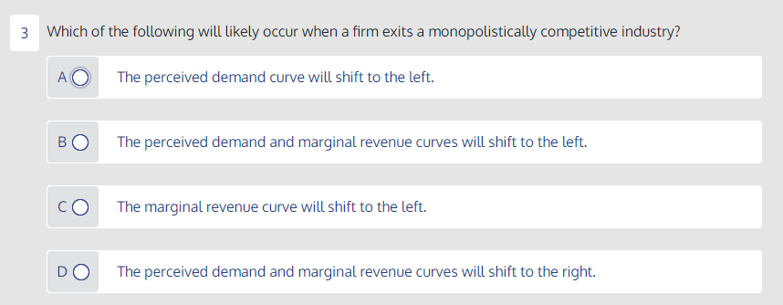 3 Which of the following will likely occur when a firm exits a monopolistically competitive industry?
The perceived demand curve will shift to the left.
B
The perceived demand and marginal revenue curves will shift to the left.
The marginal revenue curve will shift to the left.
The perceived demand and marginal revenue curves will shift to the right.

