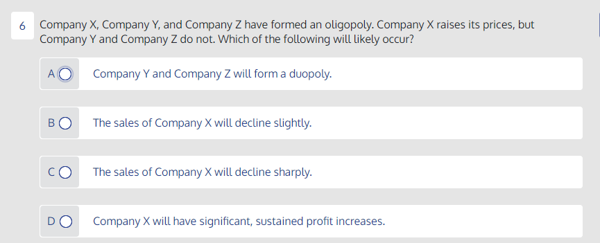 6 Company X, Company Y, and Company Z have formed an oligopoly. Company X raises its prices, but
Company Y and Company Z do not. Which of the following will likely occur?
A
Company Y and Company Z will form a duopoly.
BO
The sales of Company X will decline slightly.
CO
The sales of Company X will decline sharply.
DO
Company X will have significant, sustained profit increases.
