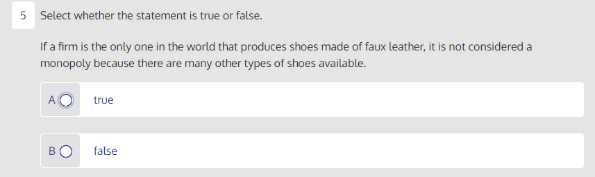 5 Select whether the statement is true or false.
If a firm is the only one in the world that produces shoes made of faux leather, it is not considered a
monopoly because there are many other types of shoes available.
A
true
BO
false
