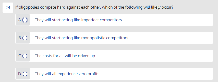 24 If oligopolies compete hard against each other, which of the following will likely occur?
A
They will start acting like imperfect competitors.
They will start acting like monopolistic competitors.
The costs for all will be driven up.
DO
They will all experience zero profits.
