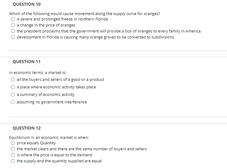 QUESTION 10
Which of the following would cause movement along the supply curve for oranges?
A severe and prolonged freeze in northern Florida
a change in the price of oranges
the president proclaims that the government will provide a box of oranges to every family in America.
development in Florida is causing many orange groves to be converted to subdivisions
QUESTION 11
In economic terms, a market is:
all the buyers and sellers of a good or a product
a place where economic activity takes place
a summary of economic activity
assuming no government interference
QUESTION 12
Equilibrium in an economic market is when:
price equals Quantity
the market clears and there are the same number of buyers and sellers
is where the price is equal to the demand
the supply and the quantity supplied are equal
