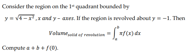 Consider the region on the 1st quadrant bounded by
y = √4x²,x and y- axes. If the region is revolved about y = -1. Then
Volume solid of revolution
= πf (x) dx
a
Compute a + b + f(0).