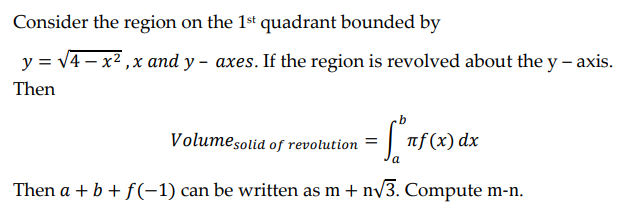 Consider the region on the 1st quadrant bounded by
y = √4x²,x and y- axes. If the region is revolved about the y -axis.
Then
Volume solid of revolution = [nf(x) dx
Then a + b + f(-1) can be written as m+ n√√3. Compute m-n.