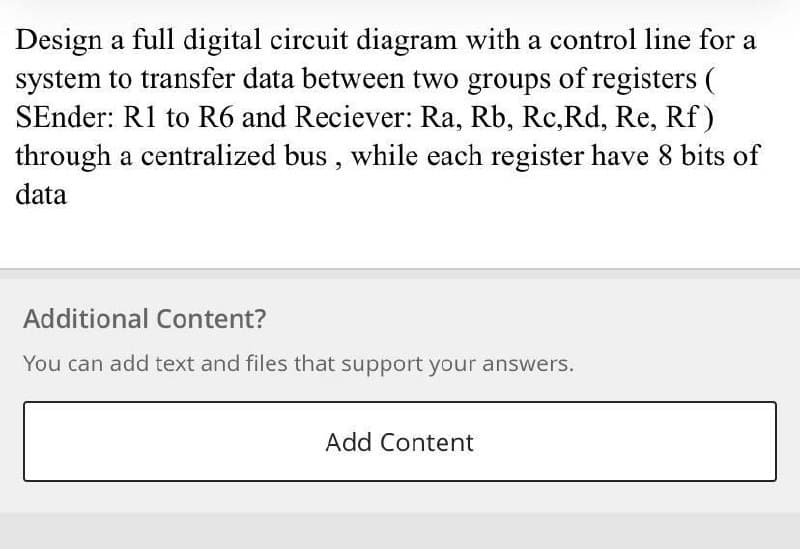 Design a full digital circuit diagram with a control line for a
system to transfer data between two groups of registers (
SEnder: R1 to R6 and Reciever: Ra, Rb, Rc,Rd, Re, Rf)
through a centralized bus , while each register have 8 bits of
data
Additional Content?
You can add text and files that support your answers.
Add Content
