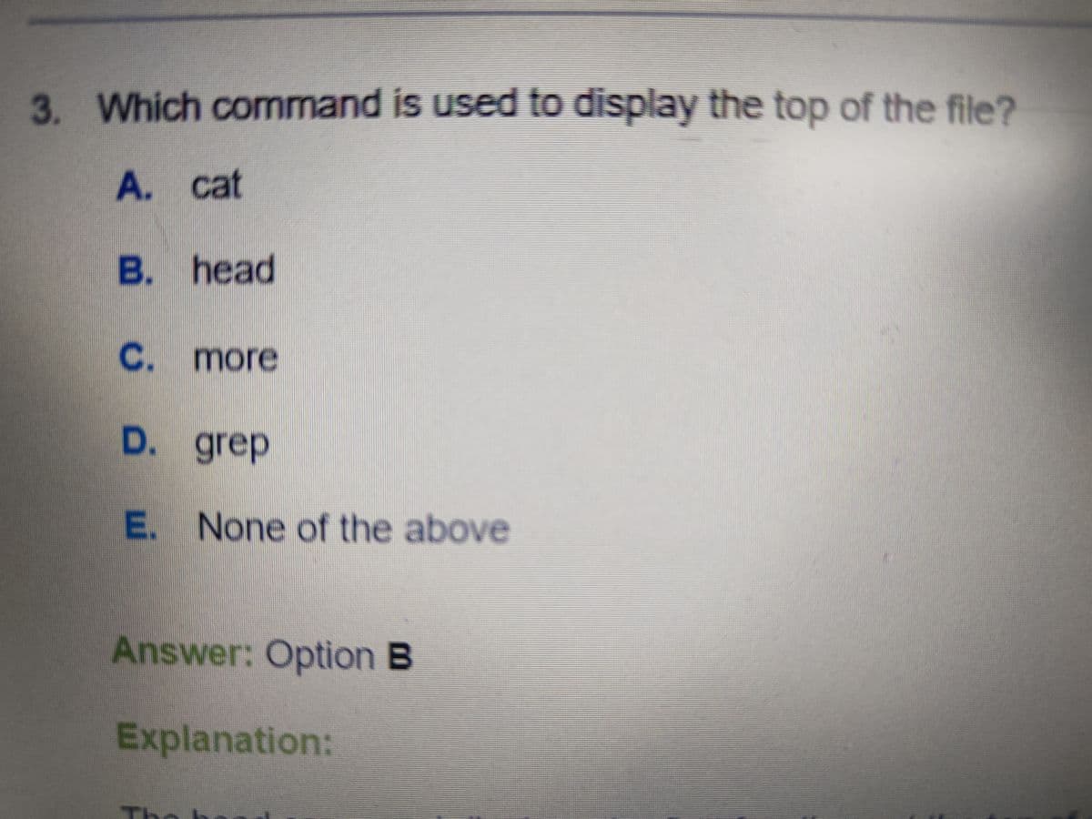 3. Which command is used to display the top of the file?
A. cat
B. head
C. more
D. grep
E. None of the above
Answer: Option B
Explanation: