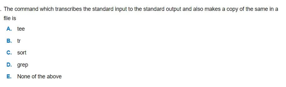 . The command which transcribes the standard input to the standard output and also makes a copy of the same in a
file is
A. tee
B. tr
C. sort
D. grep
E. None of the above