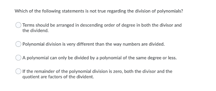 Which of the following statements is not true regarding the division of polynomials?
Terms should be arranged in descending order of degree in both the divisor and
the dividend.
O Polynomial division is very different than the way numbers are divided.
A polynomial can only be divided by a polynomial of the same degree or less.
If the remainder of the polynomial division is zero, both the divisor and the
quotient are factors of the divident.
