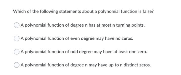 Which of the following statements about a polynomial function is false?
A polynomial function of degree n has at most n turning points.
A polynomial function of even degree may have no zeros.
A polynomial function of odd degree may have at least one zero.
A polynomial function of degreen may have up to n distinct zeros.
