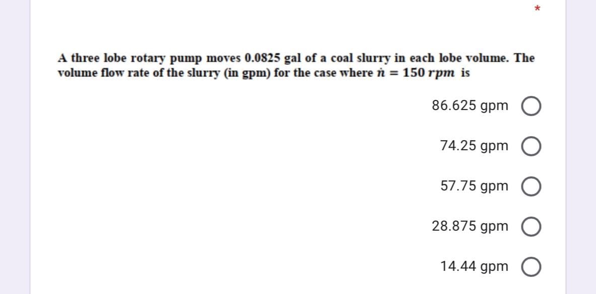 A three lobe rotary pump moves 0.0825 gal of a coal slurry in each lobe volume. The
volume flow rate of the slurry (in gpm) for the case where n = 150 rpm is
86.625 gpm
74.25 gpm
57.75 gpm
28.875 gpm
14.44 gpm O
