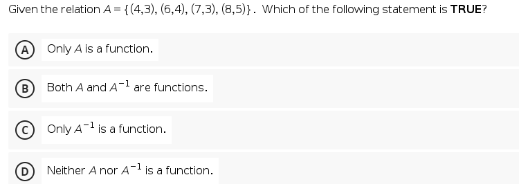 Given the relation A = {(4,3), (6,4), (7,3), (8,5)}. Which of the following statement is TRUE?
(A
Only A is a function.
B
Both A and A1 are functions.
Only A-1 is a function.
Neither A nor A- is a function.
