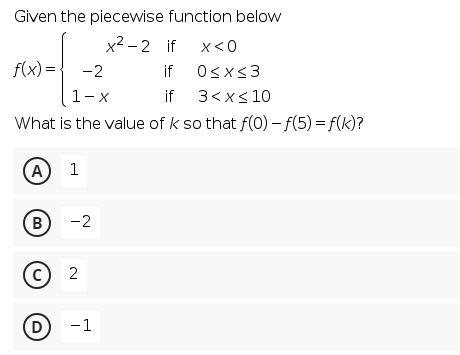 Given the piecewise function below
x² – 2 if x<0
f(x) =
-2
if Osxs3
1-x
if 3<x< 10
What is the value of k so that f(0) – f(5) = f(k)?
(A
1
(B
-2
(c) 2
D
-1
