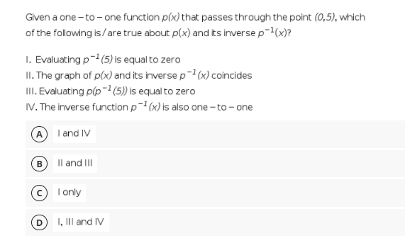 Given a one - to - one function p(x) that passes through the point (0,5), which
of the following is/are true about p(x) and its inverse p-(x)?
I. Evaluating p- (5) is equal to zero
II. The graph of p(x) and its inverse p-² (x) coincides
II. Evaluating p(p- (5)) is equal to zero
IV. The inverse function p-1 (x) is also one - to - one
A I and IV
Il and II
B
© I only
I, III and IV
