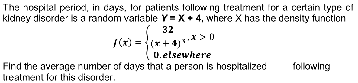 The hospital period, in days, for patients following treatment for a certain type of
kidney disorder is a random variable Y = X + 4, where X has the density function
32
x > 0
(x + 4)3'
0, elsewhere
f(x) =
Find the average number of days that a person is hospitalized
treatment for this disorder.
following
