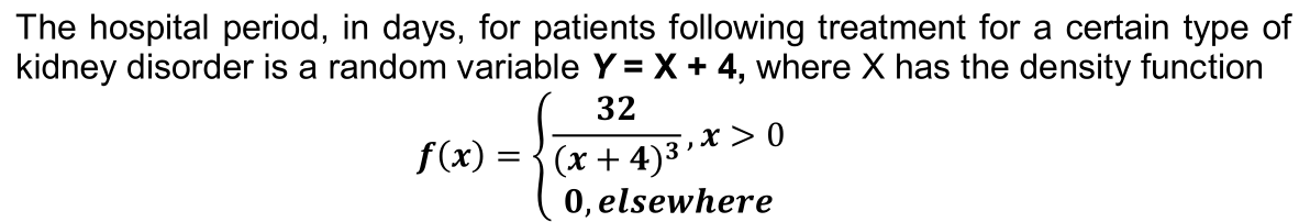 The hospital period, in days, for patients following treatment for a certain type of
kidney disorder is a random variable Y = X + 4, where X has the density function
32
x > 0
f(x) =
(x + 4)³
0, elsewhere

