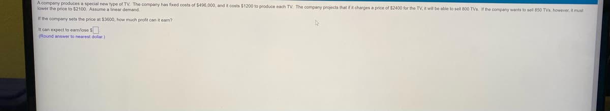 A company produces a special new type of TV. The company has fixed costs of $496,000, and it costs $1200 to produce each TV. The company projects that if it charges a price of $2400 for the TV, it will be able to sell 800 TVs. If the company wants to sell 850 TVs, however, it must
lower the price to $2100. Assume a linear demand.
If the company sets the price at $3600, how much profit can it earn?
It can expect to earn/lose $.
(Round answer to nearest dollar.)
