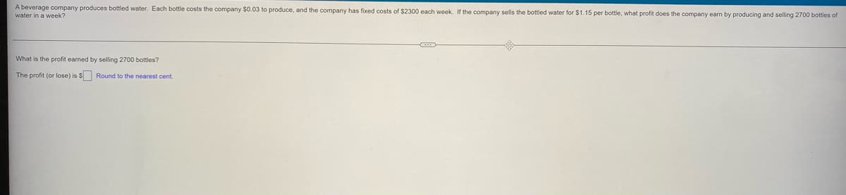 A beverage company produces bottled water. Each bottle costs the company $0.03 to produce, and the company has fixed costs of $2300 each week. If the company sells the bottled water for $1.15 per bottle, what profit does the company earn by producing and selling 2700 bottles of
water in a week?
What is the profit earned by selling 2700 bottles?
The profit (or lose) is $ Round to the nearest cent.
