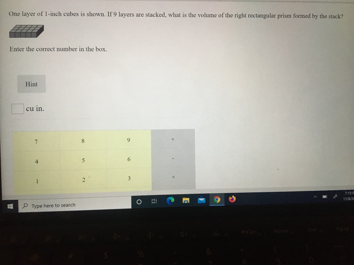 One layer of l1-inch cubes is shown. If 9 layers are stacked, what is the volume of the right rectangular prism formed by the stack?
Enter the correct number in the box.
Hint
cu in.
8.
9.
6.
1
2
3
7:19 P
P Type here to search
11/8/2
Prt Scn
Home
End
近
