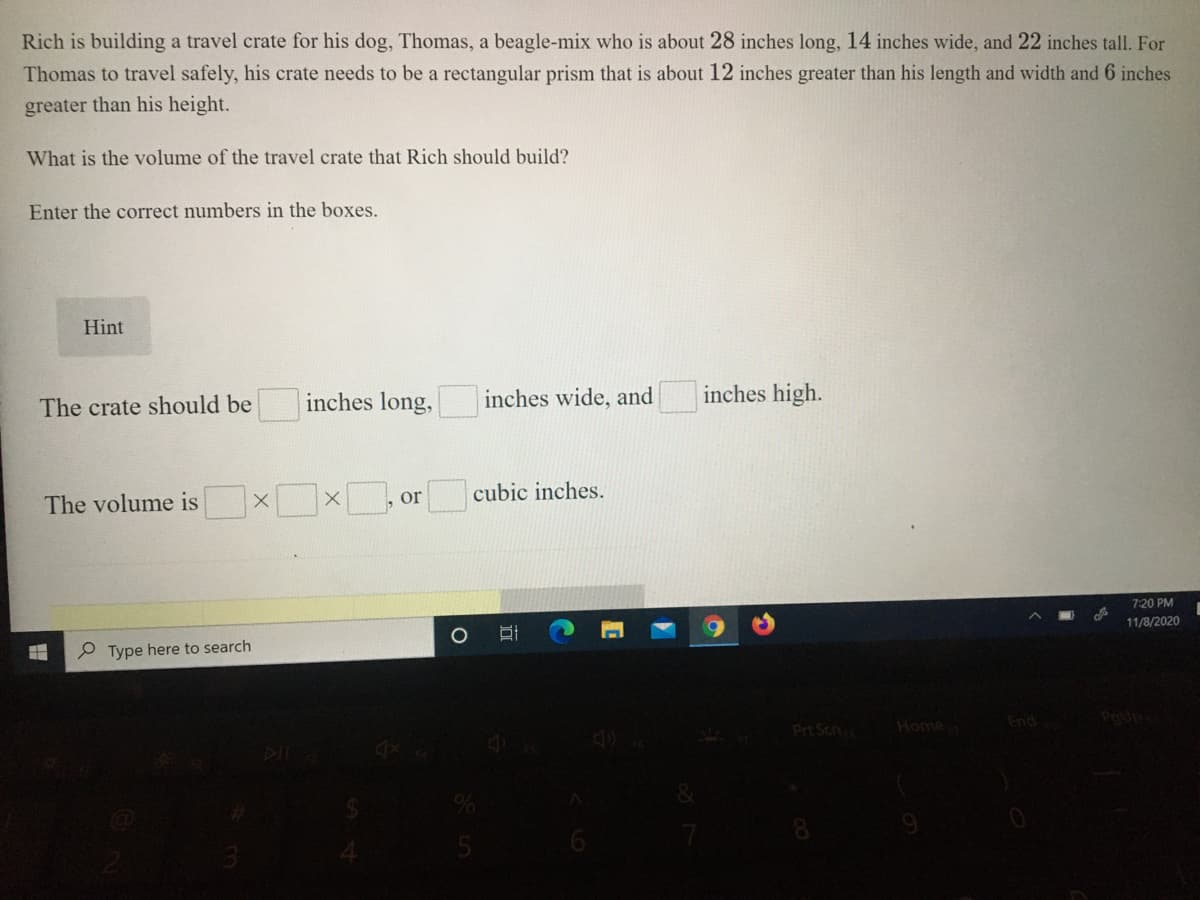 Rich is building a travel crate for his dog, Thomas, a beagle-mix who is about 28 inches long, 14 inches wide, and 22 inches tall. For
Thomas to travel safely, his crate needs to be a rectangular prism that is about 12 inches greater than his length and width and 6 inches
greater than his height.
What is the volume of the travel crate that Rich should build?
Enter the correct numbers in the boxes.
Hint
inches long,
inches wide, and
inches high.
The crate should be
or
cubic inches.
The volume is
7:20 PM
11/8/2020
P Type here to search
Prt Scn
Home
End
