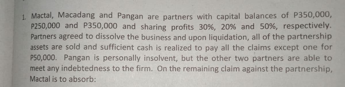 1. Mactal, Macadang and Pangan are partners with capital balances of P350,000,
P250,000 and P350,000 and sharing profits 30%, 20% and 50%, respectively.
Partners agreed to dissolve the business and upon liquidation, all of the partnership
assets are sold and sufficient cash is realized to pay all the claims except one for
P50,000. Pangan is personally insolvent, but the other two partners are able to
meet any indebtedness to the firm. On the remaining clainm against the partnership,
Mactal is to absorb:
