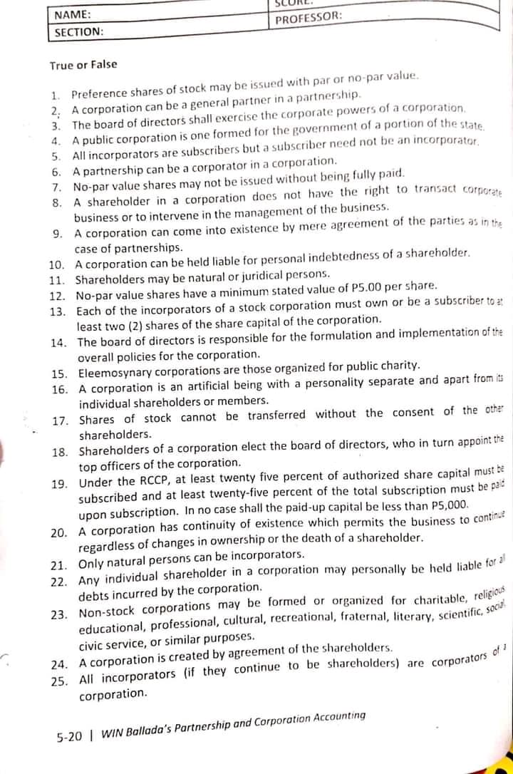 NAME:
PROFESSOR:
SECTION:
True or False
1. Preference shares of stock may be issued with par or no-par value.
2. A corporation can be a general partner in a partnership.
3. The board of directors shall exercise the corporate powers of a corporation.
4. A public corporation is one formed for the government of a portion of the state
All incorporators are subscribers but a subscriber need not be an incorporator
A partnership can be a corporator in a corporation.
7. No-par value shares may not be issued without being fully paid.
8. A shareholder in a corporation does not have the right to transact corporate
business or to intervene in the management of the business.
9. A corporation can come into existence by mere agreement of the parties as in the
case of partnerships.
10. A corporation can be held liable for personal indebtedness of a shareholder.
11. Shareholders may be natural or juridical persons.
5.
6.
12. No-par value shares have a minimum stated value of P5.00 per share.
13. Each of the incorporators of a stock corporation must own or be a subscriber to 2
least two (2) shares of the share capital of the corporation.
14. The board of directors is responsible for the formulation and implementation of the
overall policies for the corporation.
15. Eleemosynary corporations are those organized for public charity.
16. A corporation is an artificial being with a personality separate and apart from its
individual shareholders or members.
17. Shares of stock cannot be transferred without the consent of the other
shareholders.
18. Shareholders of a corporation elect the board of directors, who in turn appoint the
top officers of the corporation.
19. Under the RCCP, at least twenty five percent of authorized share capital must be
subscribed and at least twenty-five percent of the total subscription must be pad
upon subscription. In no case shall the paid-up capital be less than P5,000.
20. A corporation has continuity of existence which permits the business to continue
regardless of changes in ownership or the death of a shareholder.
21. Only natural persons can be incorporators.
22. Any individual shareholder in a corporation may personally be held liable for
debts incurred by the corporation.
23. Non-stock corporations may be formed or organized for charitable, religic
educational, professional, cultural, recreational, fraternal, literary, scientific, sOca
civic service, or similar purposes.
24. A corporation is created by agreement of the shareholders.
25. All incorporators (if they continue to be shareholders) are corporators
corporation.
5-20 | WIN Ballada's Partnership and Corporation Accounting
