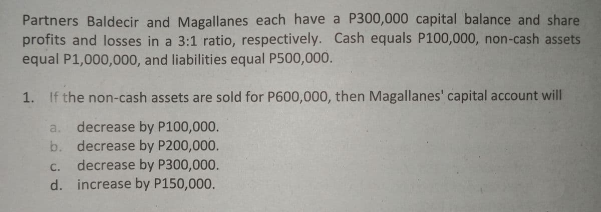 Partners Baldecir and Magallanes each have a P300,000 capital balance and share
profits and losses in a 3:1 ratio, respectively. Cash equals P100,000, non-cash assets
equal P1,000,000, and liabilities equal P500,000.
1. If the non-cash assets are sold for P600,000, then Magallanes' capital account will
decrease by P100,000.
decrease by P200,000.
decrease by P300,000.
d. increase by P150,000.
a.
b.
С.
