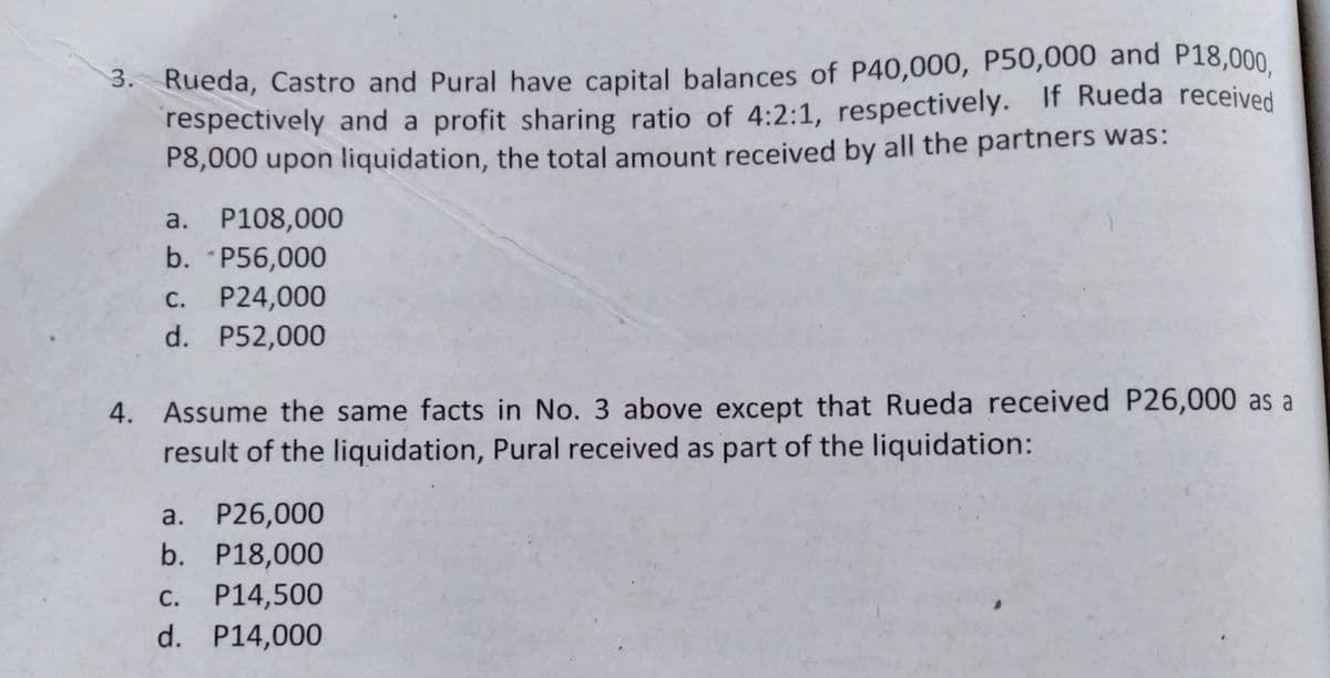 3. Rueda, Castro and Pural have capital balances of P40,000, P50,000 and P18,000,
respectively and a profit sharing ratio of 4:2:1, respectively. If Rueda received
P8,000 upon liquidation, the total amount received by all the partners was:
a. P108,000
b. P56,000
C. P24,000
d. P52,000
4. Assume the same facts in No. 3 above except that Rueda received P26,000 as a
result of the liquidation, Pural received as part of the liquidation:
a. P26,000
b. P18,000
P14,500
d. P14,000
C.
