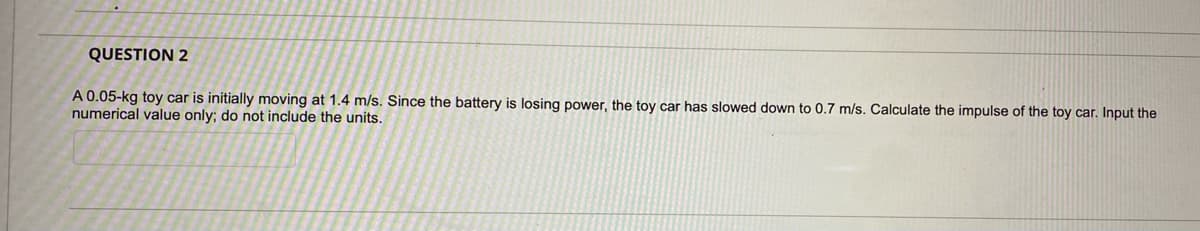 QUESTION 2
A 0.05-kg toy car is initially moving at 1.4 m/s. Since the battery is losing power, the toy car has slowed down to 0.7 m/s. Calculate the impulse of the toy car. Input the
numerical value only; do not include the units.
