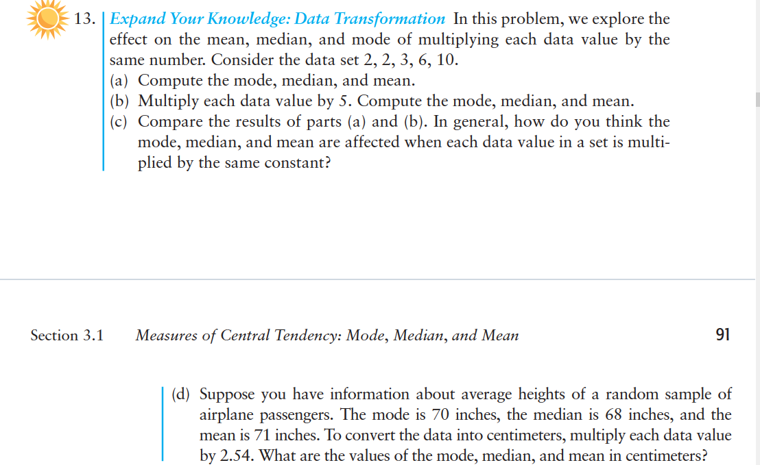 13. | Expand Your Knowledge: Data Transformation In this problem, we explore the
effect on the mean, median, and mode of multiplying each data value by the
same number. Consider the data set 2, 2, 3, 6, 10.
(a) Compute the mode, median, and mean.
(b) Multiply each data value by 5. Compute the mode, median, and mean.
(c) Compare the results of parts (a) and (b). In general, how do you think the
mode, median, and mean are affected when each data value in a set is multi-
plied by the same constant?
Section 3.1
Measures of Central Tendency: Mode, Median, and Mean
91
(d) Suppose you have information about average heights of a random sample of
airplane passengers. The mode is 70 inches, the median is 68 inches, and the
mean is 71 inches. To convert the data into centimeters, multiply each data value
by 2.54. What are the values of the mode, median, and mean in centimeters?
