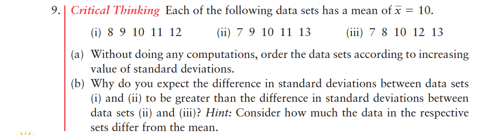 9.| Critical Thinking Each of the following data sets has a mean of x = 10.
(i) 8 9 10 11 12
(a) Without doing any computations, order the data sets according to increasing
value of standard deviations.
(b) Why do you expect the difference in standard deviations between data sets
(i) and (ii) to be greater than the difference in standard deviations between
data sets (ii) and (iii)? Hint: Consider how much the data in the respective
sets differ from the mean.
(ii) 7 9 10 11 13
(iii) 7 8 10 12 13
