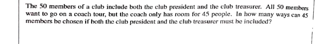 The 50 members of a club include both the club president and the club treasurer. All 50 members
want to go on a coach tour, but the coach only has room for 45 people. In how many ways can 45
members be chosen if both the club president and thec club treasurcer must be included?
